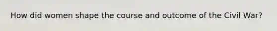 How did women shape the course and outcome of the Civil War?