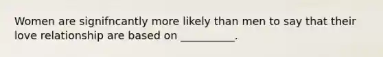 Women are signifncantly more likely than men to say that their love relationship are based on __________.