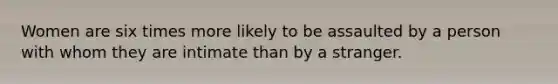 Women are six times more likely to be assaulted by a person with whom they are intimate than by a stranger.