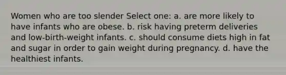 Women who are too slender Select one: a. are more likely to have infants who are obese. b. risk having preterm deliveries and low-birth-weight infants. c. should consume diets high in fat and sugar in order to gain weight during pregnancy. d. have the healthiest infants.