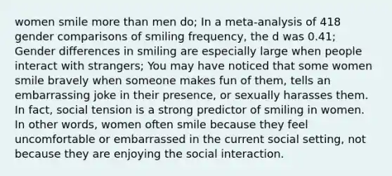 women smile more than men do; In a meta-analysis of 418 gender comparisons of smiling frequency, the d was 0.41; Gender differences in smiling are especially large when people interact with strangers; You may have noticed that some women smile bravely when someone makes fun of them, tells an embarrassing joke in their presence, or sexually harasses them. In fact, social tension is a strong predictor of smiling in women. In other words, women often smile because they feel uncomfortable or embarrassed in the current social setting, not because they are enjoying the social interaction.