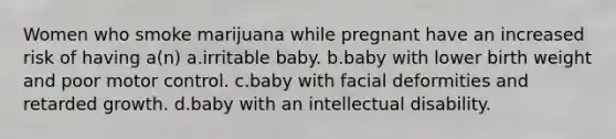 Women who smoke marijuana while pregnant have an increased risk of having a(n) a.irritable baby. b.baby with lower birth weight and poor motor control. c.baby with facial deformities and retarded growth. d.baby with an intellectual disability.