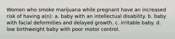 Women who smoke marijuana while pregnant have an increased risk of having a(n): a. baby with an intellectual disability. b. baby with facial deformities and delayed growth. c. irritable baby. d. low birthweight baby with poor motor control.