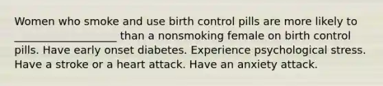 Women who smoke and use birth control pills are more likely to ___________________ than a nonsmoking female on birth control pills. Have early onset diabetes. Experience psychological stress. Have a stroke or a heart attack. Have an anxiety attack.