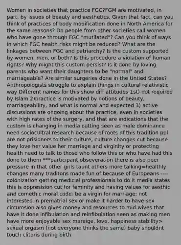 Women in societies that practice FGC?FGM are motivated, in part, by issues of beauty and aesthetics. Given that fact, can you think of practices of body modification done in North America for the same reasons? Do people from other societies call women who have gone through FGC "mutilated"? Can you think of ways in which FGC health risks might be reduced? What are the linkages between FGC and patriarchy? Is the custom supported by women, men, or both? Is this procedure a violation of human rights? Why might this custom persist? Is it done by loving parents who want their daughters to be "normal" and marriageable? Are similar surgeries done in the Untied States? Anthropologists struggle to explain things in cultural relativistic way Different names for this show diff attitudes 1st) not required by Islam 2)practice is motivated by notions of beauty, marriageability, and what is normal and expected 3) active discussions are ongoing about the practice, even in societies with high rates of the surgery, and that are indications that the custom is changing in media cutting seen as male dominance need sociocultral research because of roots of this tradition ppl are not prisioners to their culture, culture changes cut because they love her value her marriage and virginity or protecting health need to talk to those who follow this or who have had this done to them ***participant obseveration there is also peer pressure in that other girls taunt others more talking=healthly changes many traditons made fun of because of Europeans ----colonization getting medicial professionals to do it media states this is oppresision cut for feminity and having values for aesthic and comethic moral code: be a virgin for marriage: not interested in prematrial sex or make it harder to have sex circumsion also gives money and resources to mid-wives that have it done infibulation and reinfibulation seen as making men have more enjoyable sex maraige, love, happiness stability> sexual orgasm (not everyone thinks the same) baby shouldnt touch clitoris during birth