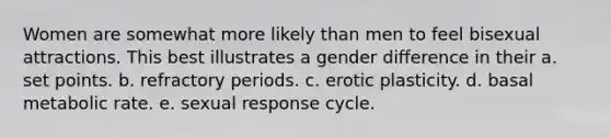 Women are somewhat more likely than men to feel bisexual attractions. This best illustrates a gender difference in their a. set points. b. refractory periods. c. erotic plasticity. d. basal metabolic rate. e. sexual response cycle.