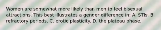 Women are somewhat more likely than men to feel bisexual attractions. This best illustrates a gender difference in: A. STIs. B. refractory periods. C. erotic plasticity. D. the plateau phase.