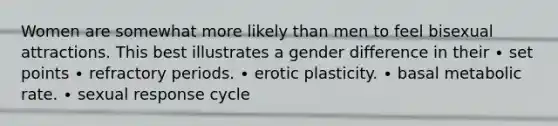 Women are somewhat more likely than men to feel bisexual attractions. This best illustrates a gender difference in their ∙ set points ∙ refractory periods. ∙ erotic plasticity. ∙ basal metabolic rate. ∙ sexual response cycle