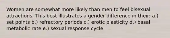 Women are somewhat more likely than men to feel bisexual attractions. This best illustrates a gender difference in their: a.) set points b.) refractory periods c.) erotic plasticity d.) basal metabolic rate e.) sexual response cycle