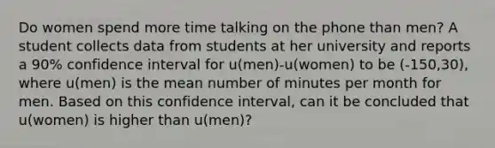 Do women spend more time talking on the phone than​ men? A student collects data from students at her university and reports a​ 90% confidence interval for u​(men)-​u(women) to be ​(-​150,30), where u(men) is the mean number of minutes per month for men. Based on this confidence​ interval, can it be concluded that u​(women) is higher than u​(men)?