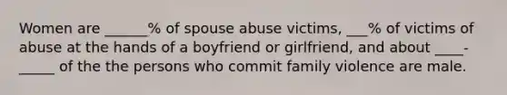 Women are ______% of spouse abuse victims, ___% of victims of abuse at the hands of a boyfriend or girlfriend, and about ____-_____ of the the persons who commit family violence are male.