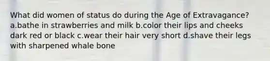 What did women of status do during the Age of Extravagance? a.bathe in strawberries and milk b.color their lips and cheeks dark red or black c.wear their hair very short d.shave their legs with sharpened whale bone