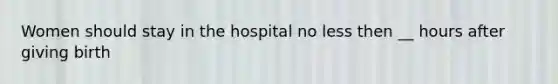 Women should stay in the hospital no less then __ hours after giving birth