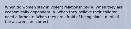 When do women stay in violent relationships? a. When they are economically dependent. b. When they believe their children need a father. c. When they are afraid of being alone. d. All of the answers are correct.