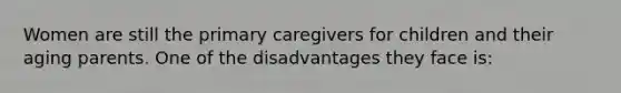 Women are still the primary caregivers for children and their aging parents. One of the disadvantages they face is: