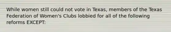 While women still could not vote in Texas, members of the Texas Federation of Women's Clubs lobbied for all of the following reforms EXCEPT: