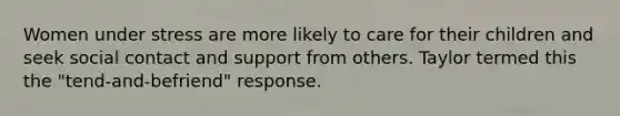 Women under stress are more likely to care for their children and seek social contact and support from others. Taylor termed this the "tend-and-befriend" response.