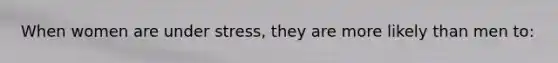When women are under stress, they are more likely than men to: