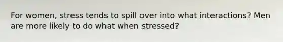 For women, stress tends to spill over into what interactions? Men are more likely to do what when stressed?