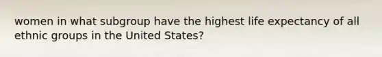 women in what subgroup have the highest life expectancy of all ethnic groups in the United States?