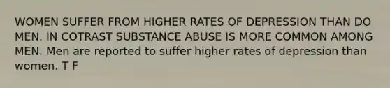 WOMEN SUFFER FROM HIGHER RATES OF DEPRESSION THAN DO MEN. IN COTRAST SUBSTANCE ABUSE IS MORE COMMON AMONG MEN. Men are reported to suffer higher rates of depression than women. T F