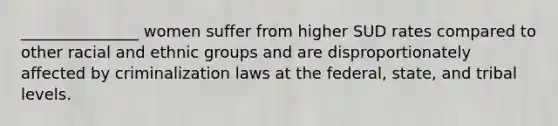 _______________ women suffer from higher SUD rates compared to other racial and ethnic groups and are disproportionately affected by criminalization laws at the federal, state, and tribal levels.