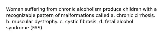 Women suffering from chronic alcoholism produce children with a recognizable pattern of malformations called a. chronic cirrhosis. b. muscular dystrophy. c. cystic fibrosis. d. fetal alcohol syndrome (FAS).