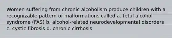 Women suffering from chronic alcoholism produce children with a recognizable pattern of malformations called a. fetal alcohol syndrome (FAS) b. alcohol-related neurodevelopmental disorders c. cystic fibrosis d. chronic cirrhosis