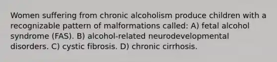 Women suffering from chronic alcoholism produce children with a recognizable pattern of malformations called: A) fetal alcohol syndrome (FAS). B) alcohol-related neurodevelopmental disorders. C) cystic fibrosis. D) chronic cirrhosis.