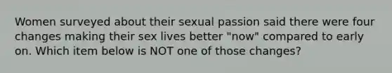 Women surveyed about their sexual passion said there were four changes making their sex lives better "now" compared to early on. Which item below is NOT one of those changes?