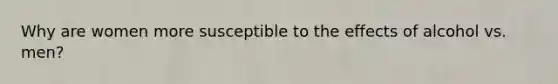Why are women more susceptible to the effects of alcohol vs. men?