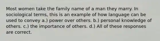 Most women take the family name of a man they marry. In sociological terms, this is an example of how language can be used to convey a.) power over others. b.) personal knowledge of others. c.) the importance of others. d.) All of these responses are correct.