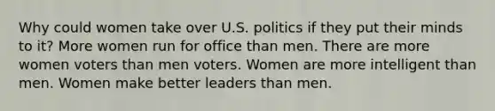 Why could women take over U.S. politics if they put their minds to it? More women run for office than men. There are more women voters than men voters. Women are more intelligent than men. Women make better leaders than men.