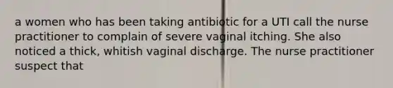 a women who has been taking antibiotic for a UTI call the nurse practitioner to complain of severe vaginal itching. She also noticed a thick, whitish vaginal discharge. The nurse practitioner suspect that