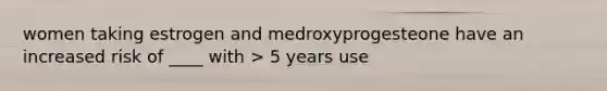 women taking estrogen and medroxyprogesteone have an increased risk of ____ with > 5 years use