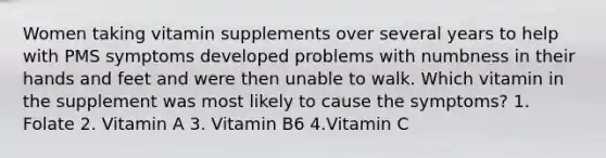 Women taking vitamin supplements over several years to help with PMS symptoms developed problems with numbness in their hands and feet and were then unable to walk. Which vitamin in the supplement was most likely to cause the symptoms? 1. Folate 2. Vitamin A 3. Vitamin B6 4.Vitamin C