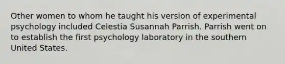 Other women to whom he taught his version of experimental psychology included Celestia Susannah Parrish. Parrish went on to establish the first psychology laboratory in the southern United States.