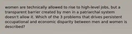 women are technically allowed to rise to high-level jobs, but a transparent barrier created by men in a patriarchal system doesn't allow it. Which of the 3 problems that drives persistent occupational and economic disparity between men and women is described?