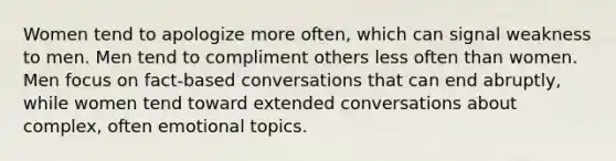 Women tend to apologize more often, which can signal weakness to men. Men tend to compliment others less often than women. Men focus on fact-based conversations that can end abruptly, while women tend toward extended conversations about complex, often emotional topics.