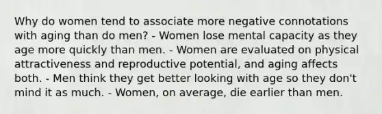 Why do women tend to associate more negative connotations with aging than do men? - Women lose mental capacity as they age more quickly than men. - Women are evaluated on physical attractiveness and reproductive potential, and aging affects both. - Men think they get better looking with age so they don't mind it as much. - Women, on average, die earlier than men.