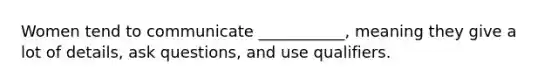 Women tend to communicate ___________, meaning they give a lot of details, ask questions, and use qualifiers.