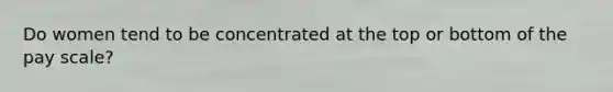 Do women tend to be concentrated at the top or bottom of the pay scale?