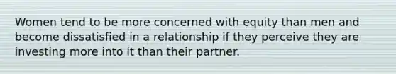 Women tend to be more concerned with equity than men and become dissatisfied in a relationship if they perceive they are investing more into it than their partner.