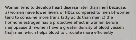 Women tend to develop heart disease later than men because: a) women have lower levels of HDLs compared to men b) women tend to consume more trans fatty acids than men c) the hormone estrogen has a protective effect in women before menopause d) women have a greater density of blood vessels than men which helps blood to circulate more efficiently