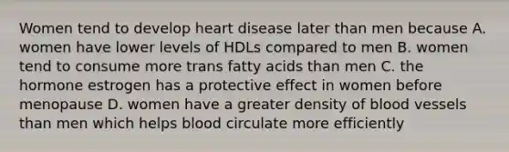 Women tend to develop heart disease later than men because A. women have lower levels of HDLs compared to men B. women tend to consume more trans fatty acids than men C. the hormone estrogen has a protective effect in women before menopause D. women have a greater density of blood vessels than men which helps blood circulate more efficiently