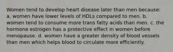 Women tend to develop heart disease later than men because: a. women have lower levels of HDLs compared to men. b. women tend to consume more trans fatty acids than men. c. the hormone estrogen has a protective effect in women before menopause. d. women have a greater density of blood vessels than men which helps blood to circulate more efficiently.