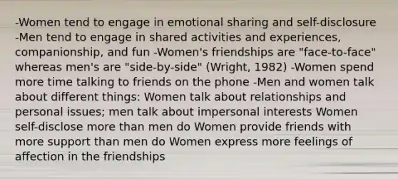 -Women tend to engage in emotional sharing and self-disclosure -Men tend to engage in shared activities and experiences, companionship, and fun -Women's friendships are "face-to-face" whereas men's are "side-by-side" (Wright, 1982) -Women spend more time talking to friends on the phone -Men and women talk about different things: Women talk about relationships and personal issues; men talk about impersonal interests Women self-disclose more than men do Women provide friends with more support than men do Women express more feelings of affection in the friendships