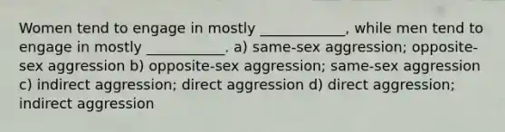 Women tend to engage in mostly ____________, while men tend to engage in mostly ___________. a) same-sex aggression; opposite-sex aggression b) opposite-sex aggression; same-sex aggression c) indirect aggression; direct aggression d) direct aggression; indirect aggression