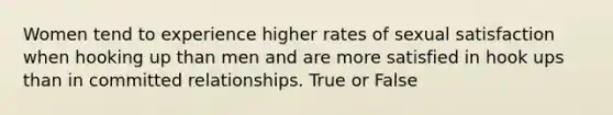 Women tend to experience higher rates of sexual satisfaction when hooking up than men and are more satisfied in hook ups than in committed relationships. True or False