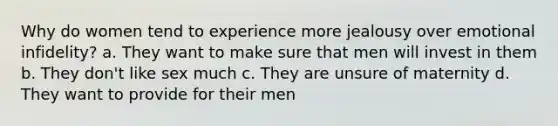 Why do women tend to experience more jealousy over emotional infidelity? a. They want to make sure that men will invest in them b. They don't like sex much c. They are unsure of maternity d. They want to provide for their men